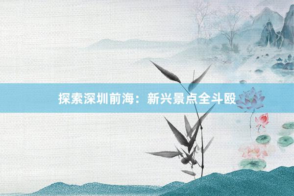 探索深圳前海：新兴景点全斗殴